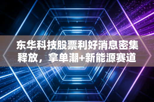 东华科技股票利好消息密集释放，拿单潮+新能源赛道卡位，普通投资者要不要上车？