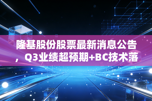 隆基股份股票最新消息公告，Q3业绩超预期+BC技术落地+出海提速，万亿光伏龙头还能上车吗？