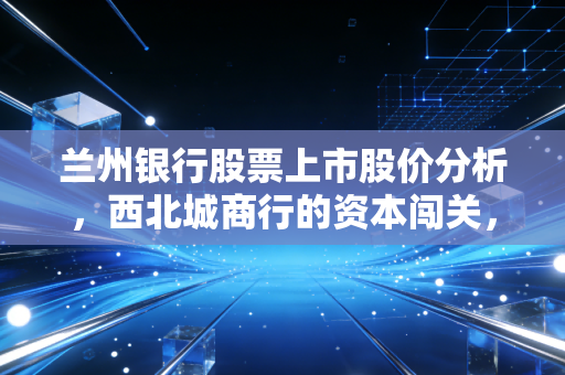 兰州银行股票上市股价分析，西北城商行的资本闯关，为何波动像黄河边的羊皮筏子？
