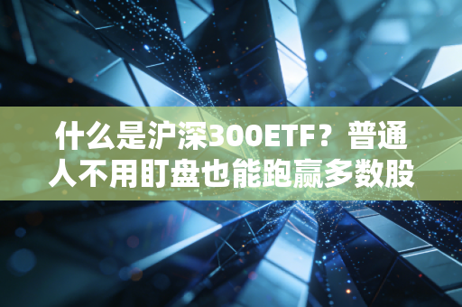 什么是沪深300ETF？普通人不用盯盘也能跑赢多数股民的理财神器