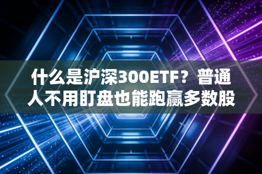 什么是沪深300ETF？普通人不用盯盘也能跑赢多数股民的理财神器