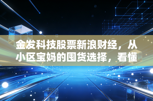 金发科技股票新浪财经，从小区宝妈的囤货选择，看懂千亿改性塑料龙头的长期价值逻辑