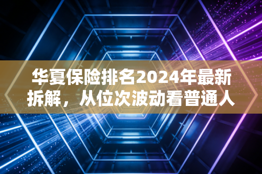 华夏保险排名2024年最新拆解,从位次波动看普通人买保险的核心逻辑