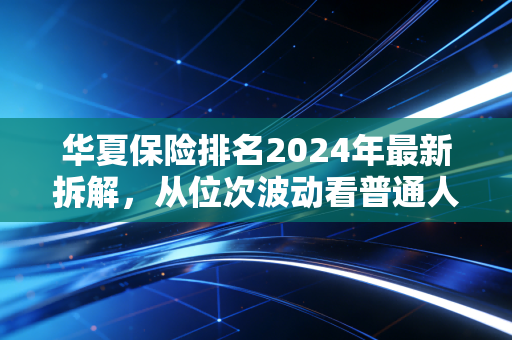 华夏保险排名2024年最新拆解，从位次波动看普通人买保险的核心逻辑