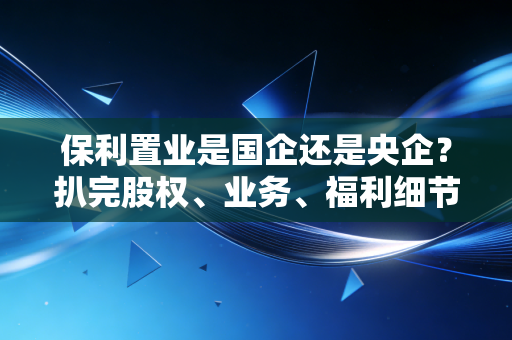 保利置业是国企还是央企?扒完股权、业务、福利细节,我终于搞懂了普通人的避坑指南