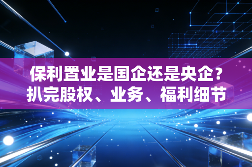 保利置业是国企还是央企?扒完股权、业务、福利细节,我终于搞懂了普通人的避坑指南