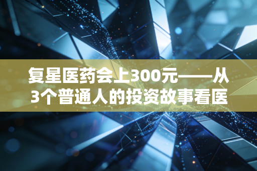 复星医药会上300元——从3个普通人的投资故事看医药龙头的长期价值逻辑