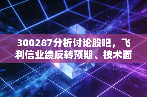 300287分析讨论股吧,飞利信业绩反转预期、技术面信号与散户持仓真实痛点解析