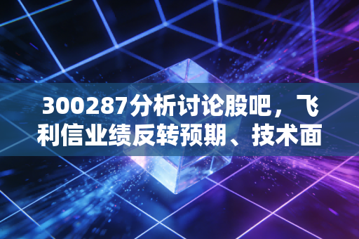 300287分析讨论股吧,飞利信业绩反转预期、技术面信号与散户持仓真实痛点解析