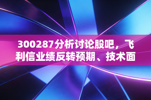 300287分析讨论股吧，飞利信业绩反转预期、技术面信号与散户持仓真实痛点解析