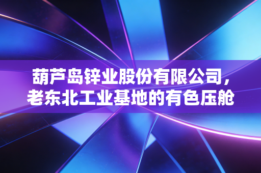 葫芦岛锌业股份有限公司，老东北工业基地的有色压舱石，在周期浪潮里踩准民生与产业的双节拍