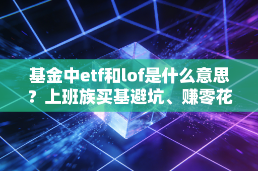 基金中etf和lof是什么意思?上班族买基避坑、赚零花钱必看的实操指南