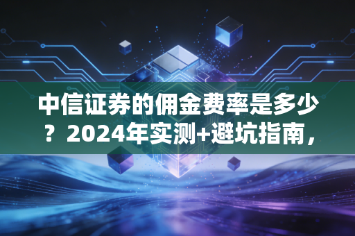 中信证券的佣金费率是多少？2024年实测+避坑指南，散户别再白交智商税