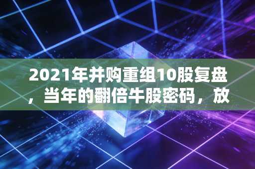 2021年并购重组10股复盘,当年的翻倍牛股密码,放到2024年还能用吗?