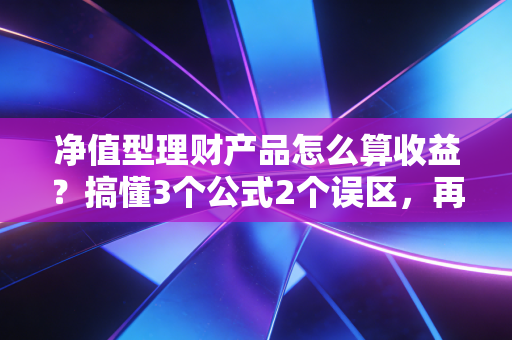 净值型理财产品怎么算收益?搞懂3个公式2个误区,再也不会被赎回到账金额惊到
