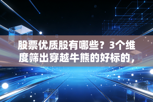 股票优质股有哪些?3个维度筛出穿越牛熊的好标的,附普通人实操案例