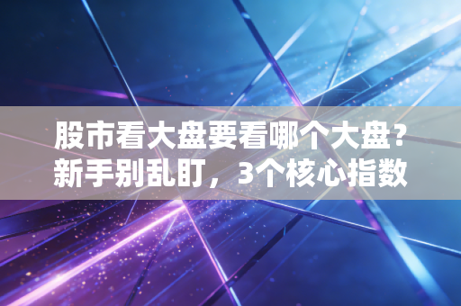 股市看大盘要看哪个大盘？新手别乱盯，3个核心指数选对少走3年弯路
