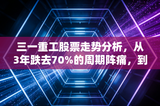 三一重工股票走势分析,从3年跌去70%的周期阵痛,到工程机械龙头的估值修复可能性