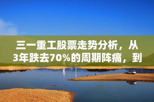 三一重工股票走势分析，从3年跌去70%的周期阵痛，到工程机械龙头的估值修复可能性