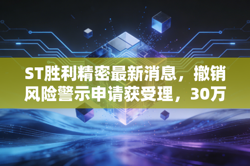 ST胜利精密最新消息，撤销风险警示申请获受理，30万股东的翻身仗要成了？