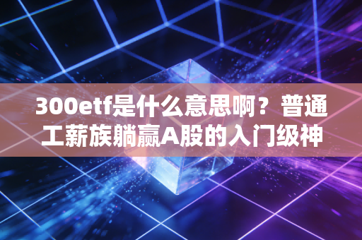 300etf是什么意思啊?普通工薪族躺赢A股的入门级神器,我靠它3年赚出了孩子的早教钱