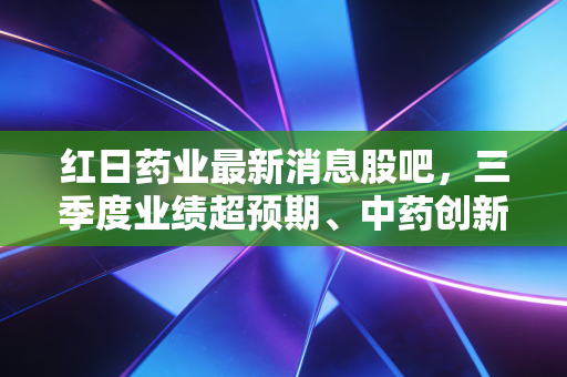 红日药业最新消息股吧，三季度业绩超预期、中药创新+血必净动销提速，散户是拿是抛？