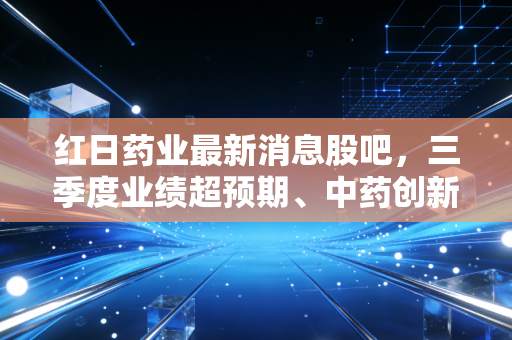 红日药业最新消息股吧，三季度业绩超预期、中药创新+血必净动销提速，散户是拿是抛？