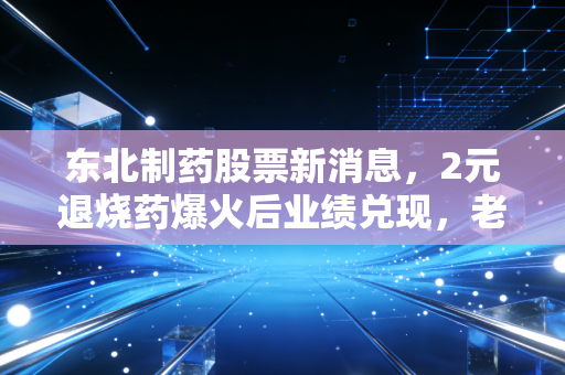 东北制药股票新消息，2元退烧药爆火后业绩兑现，老牌药企的逆袭是短期红利还是长期拐点？