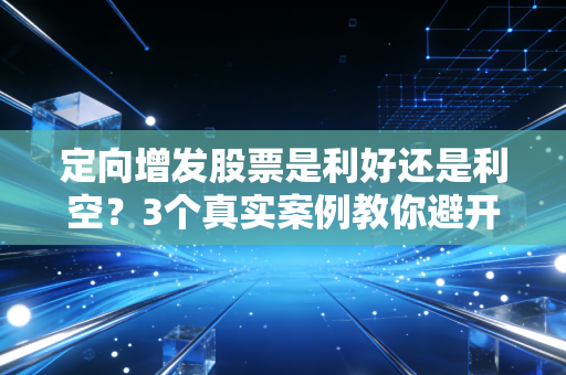 定向增发股票是利好还是利空？3个真实案例教你避开定增陷阱，赚得明明白白