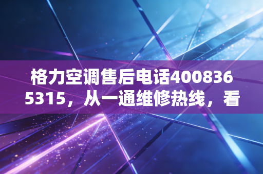 格力空调售后电话4008365315，从一通维修热线，看懂中国制造30年的信任护城河