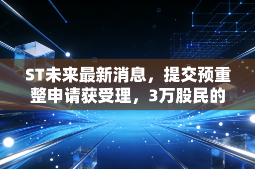 ST未来最新消息，提交预重整申请获受理，3万股民的摘帽赌局终于要见分晓？