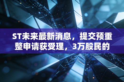 ST未来最新消息，提交预重整申请获受理，3万股民的摘帽赌局终于要见分晓？