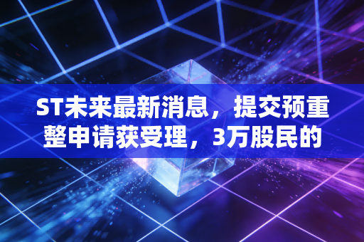 ST未来最新消息，提交预重整申请获受理，3万股民的摘帽赌局终于要见分晓？