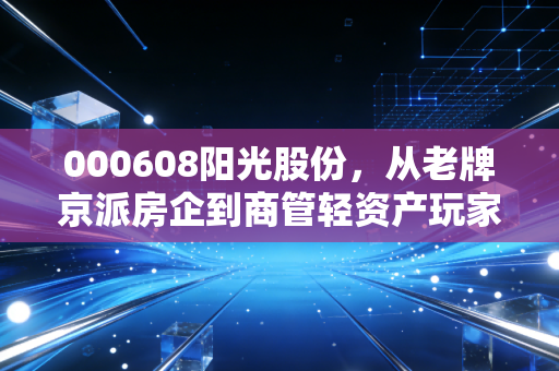 000608阳光股份,从老牌京派房企到商管轻资产玩家,普通人该不该蹭这波旧改红利?