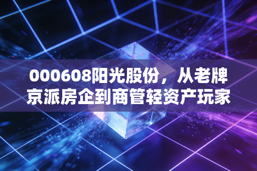 000608阳光股份,从老牌京派房企到商管轻资产玩家,普通人该不该蹭这波旧改红利?