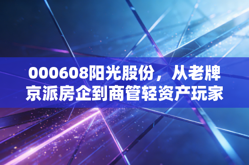 000608阳光股份,从老牌京派房企到商管轻资产玩家,普通人该不该蹭这波旧改红利?