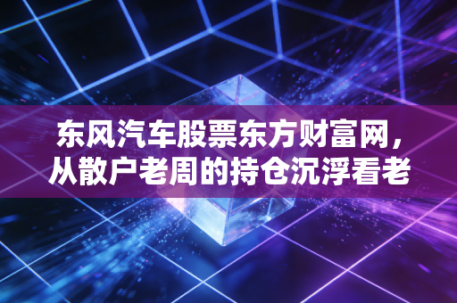 东风汽车股票东方财富网,从散户老周的持仓沉浮看老牌车企的投资逻辑