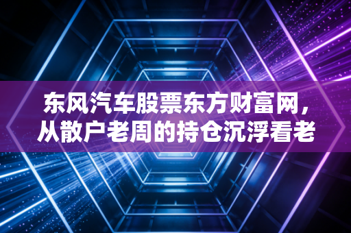东风汽车股票东方财富网,从散户老周的持仓沉浮看老牌车企的投资逻辑