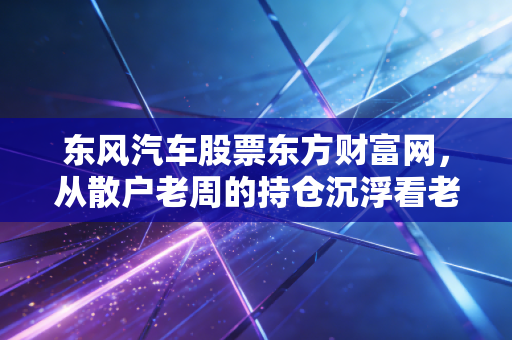 东风汽车股票东方财富网，从散户老周的持仓沉浮看老牌车企的投资逻辑