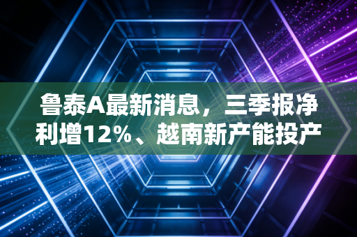 鲁泰A最新消息,三季报净利增12%、越南新产能投产,老牌纺织龙头还能走出长牛吗?