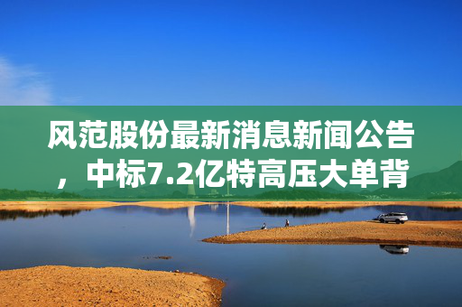 风范股份最新消息新闻公告，中标7.2亿特高压大单背后，传统制造企业的生存与破局