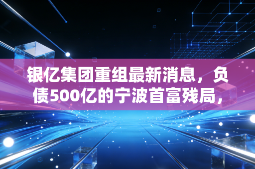 银亿集团重组最新消息,负债500亿的宁波首富残局,12万债权人终于等来了曙光