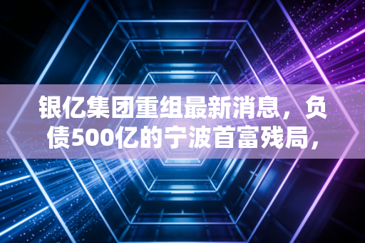 银亿集团重组最新消息，负债500亿的宁波首富残局，12万债权人终于等来了曙光