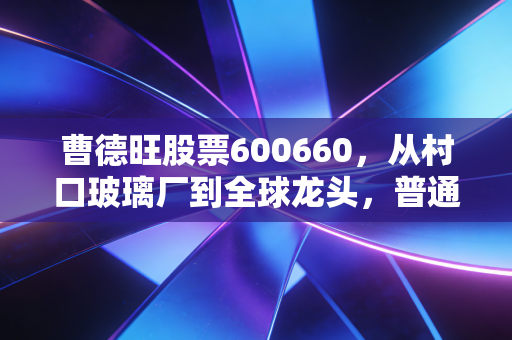曹德旺股票600660,从村口玻璃厂到全球龙头,普通人持股10年能赚多少?