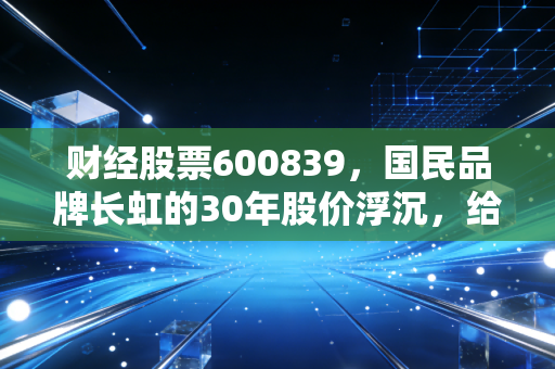 财经股票600839,国民品牌长虹的30年股价浮沉,给普通散户的真实启示