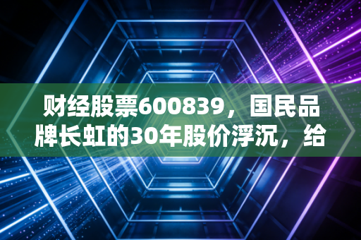 财经股票600839,国民品牌长虹的30年股价浮沉,给普通散户的真实启示
