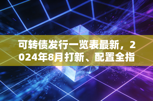 可转债发行一览表最新,2024年8月打新、配置全指南,普通人也能赚的低风险红包