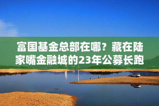 富国基金总部在哪?藏在陆家嘴金融城的23年公募长跑健将成长史