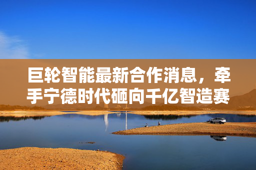 巨轮智能最新合作消息，牵手宁德时代砸向千亿智造赛道，国产工业机器人的春天真的来了