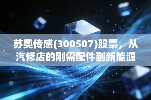 苏奥传感(300507)股票,从汽修店的刚需配件到新能源车传感赛道黑马,普通人投资前要先搞懂这3件事